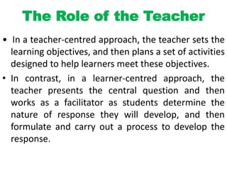 The Role of the Teacher
• In a teacher-centred approach, the teacher sets the
learning objectives, and then plans a set of activities
designed to help learners meet these objectives.
• In contrast, in a learner-centred approach, the
teacher presents the central question and then
works as a facilitator as students determine the
nature of response they will develop, and then
formulate and carry out a process to develop the
response.
 