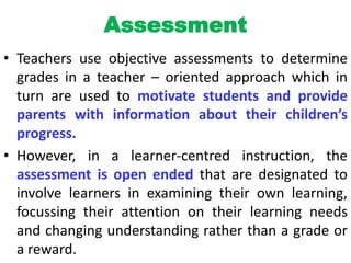 Assessment
• Teachers use objective assessments to determine
grades in a teacher – oriented approach which in
turn are used to motivate students and provide
parents with information about their children’s
progress.
• However, in a learner-centred instruction, the
assessment is open ended that are designated to
involve learners in examining their own learning,
focussing their attention on their learning needs
and changing understanding rather than a grade or
a reward.
 