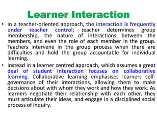 Learner Interaction
• In a teacher-oriented approach, the interaction is frequently
under teacher control; teacher determines group
membership, the nature of interactions between the
members, and even the role of each member in the group.
Teachers intervene in the group process when there are
difficulties and hold the group accountable for individual
learning.
• Instead in a learner centred approach, which assumes a great
deal of student interaction focuses on collaborative
learning. Collaborative learning emphasises learners self-
governance of their interactions, allowing them to make
decisions about with whom they work and how they work. As
learners negotiate their relationship with each other, they
must articulate their ideas, and engage in a disciplined social
process of inquiry.
 