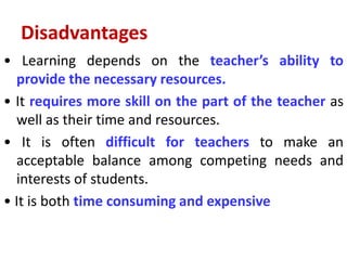 Disadvantages
• Learning depends on the teacher’s ability to
provide the necessary resources.
• It requires more skill on the part of the teacher as
well as their time and resources.
• It is often difficult for teachers to make an
acceptable balance among competing needs and
interests of students.
• It is both time consuming and expensive
 
