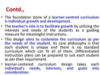 Contd.,
• The foundation stone of a learner-centred curriculum
is individual growth and development.
• The teacher’s role is to facilitate growth by utilizing the
interests and needs of the students as a guiding
measure for meaningful instructions.
• This design aims to customize the curriculum as per
the needs of the student. Its core philosophy is that
each student is unique and there is no standard
curriculum which can fit all of them. Differentiated
instruction plans can be prepared to suit each student
as per their requirement.
• learner-centered curriculum design takes each
individual's needs, interests, and goals into
consideration.
 