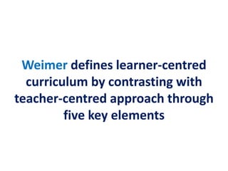 Weimer defines learner-centred
curriculum by contrasting with
teacher-centred approach through
five key elements
 