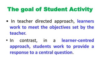 The goal of Student Activity
• In teacher directed approach, learners
work to meet the objectives set by the
teacher.
• In contrast, in a learner-centred
approach, students work to provide a
response to a central question.
 