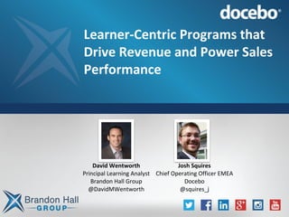 Learner-Centric Programs that
Drive Revenue and Power Sales
Performance
David Wentworth
Principal Learning Analyst
Brandon Hall Group
@DavidMWentworth
Josh Squires
Chief Operating Officer EMEA
Docebo
@squires_j
 