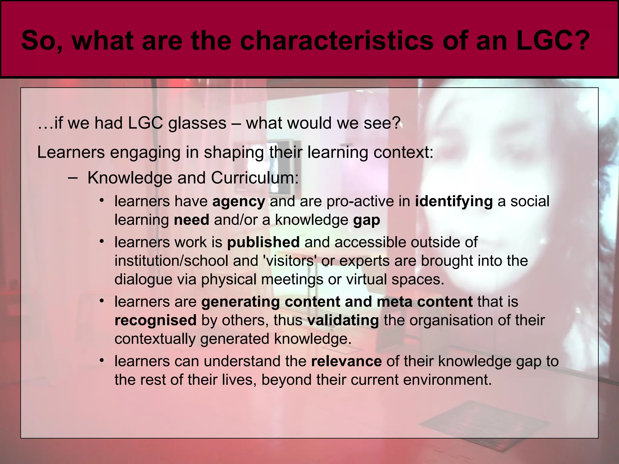 So, what are the characteristics of an LGC?  … if we had LGC glasses – what would we see? Learners engaging in shaping their learning context:   Knowledge and Curriculum: learners have  agency  and are pro-active in  identifying  a social learning  need  and/or a knowledge  gap   learners work is  published  and accessible outside of institution/school and 'visitors' or experts are brought into the dialogue via physical meetings or virtual spaces.  learners are  generating content and meta content  that is  recognised  by others, thus  validating  the organisation of their contextually generated knowledge. learners can understand the  relevance  of their knowledge gap to the rest of their lives, beyond their current environment.  