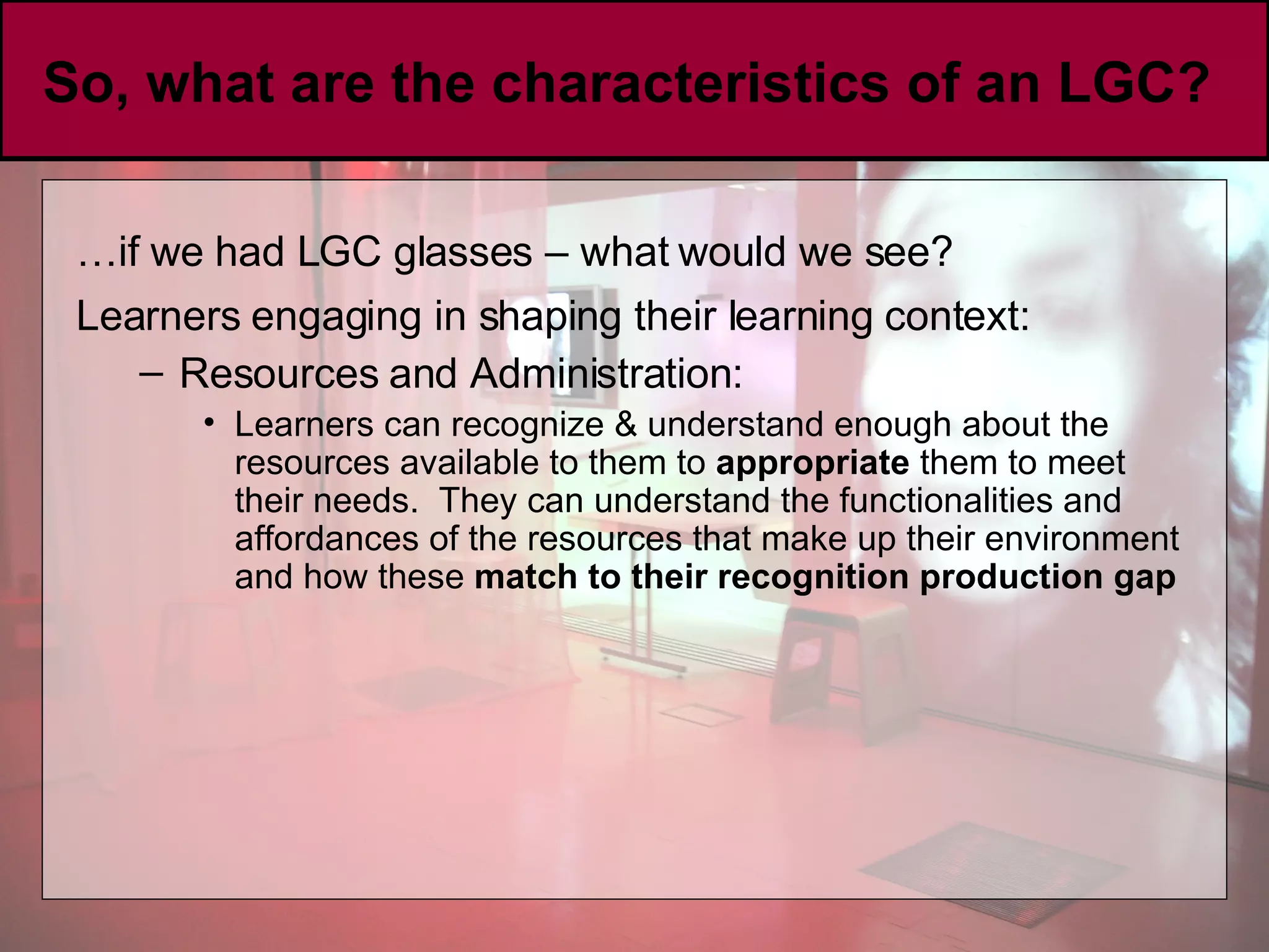 So, what are the characteristics of an LGC?  … if we had LGC glasses – what would we see? Learners engaging in shaping their learning context:   Resources and Administration: Learners can recognize & understand enough about the resources available to them to  appropriate  them to meet their needs.  They can understand the functionalities and affordances of the resources that make up their environment and how these  match to their recognition production gap 