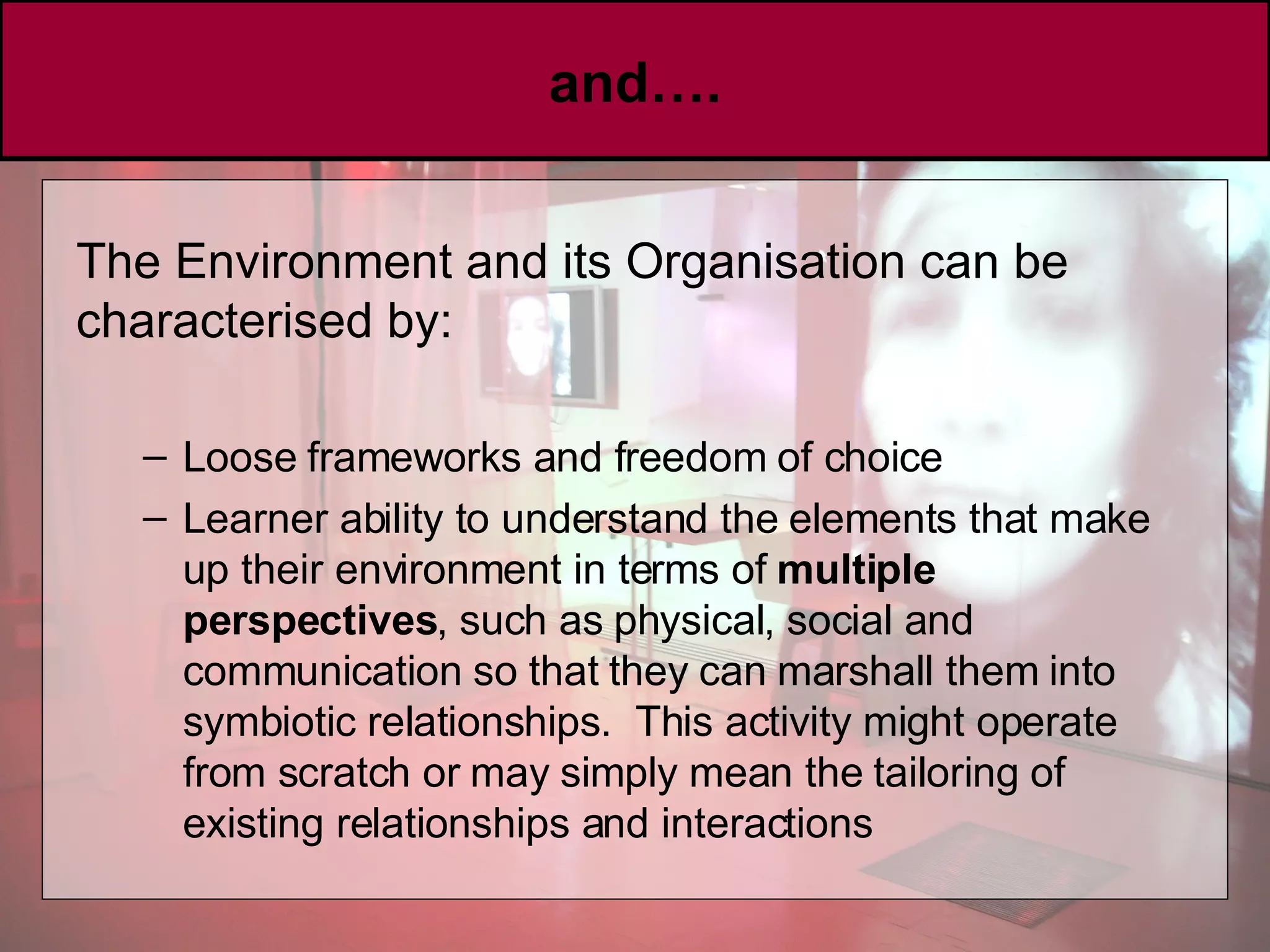 and…. The Environment and its Organisation can be characterised by: Loose frameworks and freedom of choice Learner ability to understand the elements that make up their environment in terms of  multiple perspectives , such as physical, social and communication so that they can marshall them into symbiotic relationships.  This activity might operate from scratch or may simply mean the tailoring of existing relationships and interactions 
