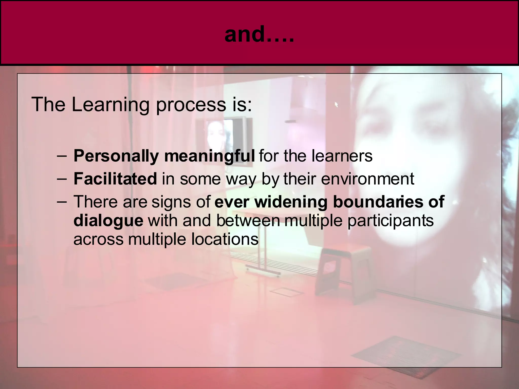 and…. The Learning process is: Personally meaningful  for the learners  Facilitated  in some way by their environment There are signs of  ever widening boundaries of dialogue  with and between multiple participants across multiple locations 