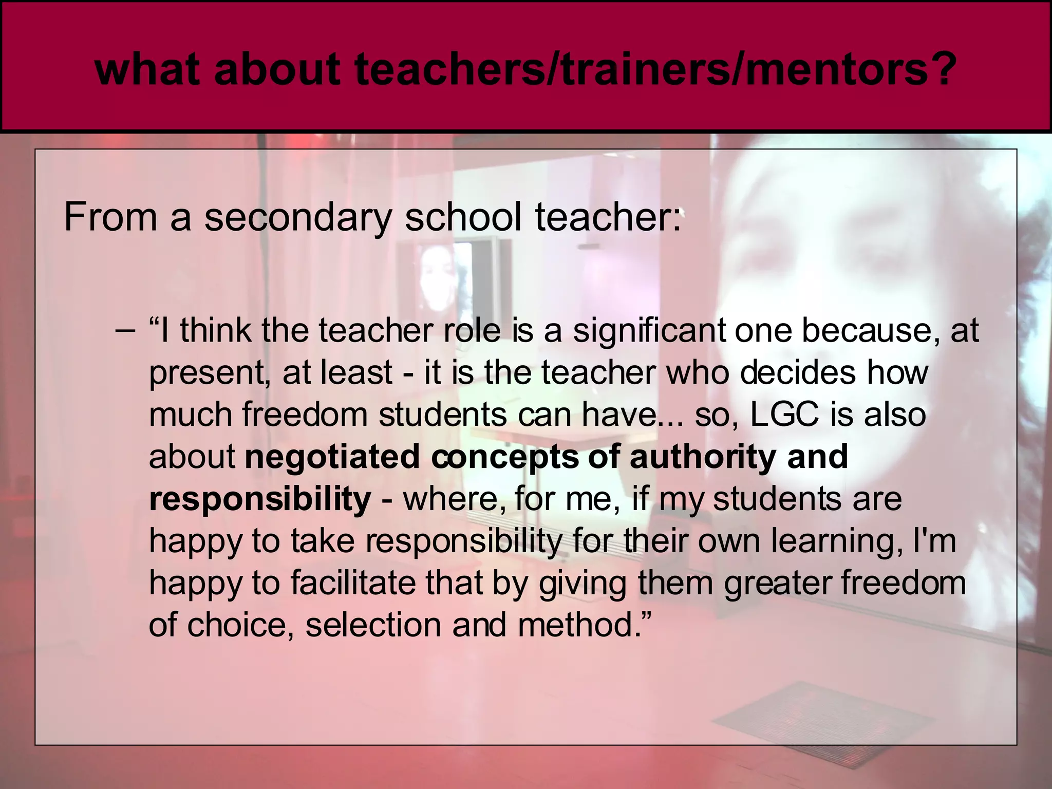 what about teachers/trainers/mentors? From a secondary school teacher:  “ I think the teacher role is a significant one because, at present, at least - it is the teacher who decides how much freedom students can have... so, LGC is also about  negotiated concepts of authority and responsibility  - where, for me, if my students are happy to take responsibility for their own learning, I'm happy to facilitate that by giving them greater freedom of choice, selection and method.” 
