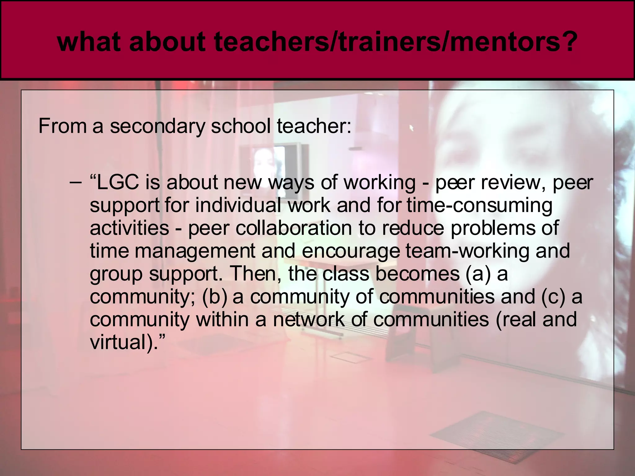 what about teachers/trainers/mentors? From a secondary school teacher:  “ LGC is about new ways of working - peer review, peer support for individual work and for time-consuming activities - peer collaboration to reduce problems of time management and encourage team-working and group support. Then, the class becomes (a) a community; (b) a community of communities and (c) a community within a network of communities (real and virtual).” 