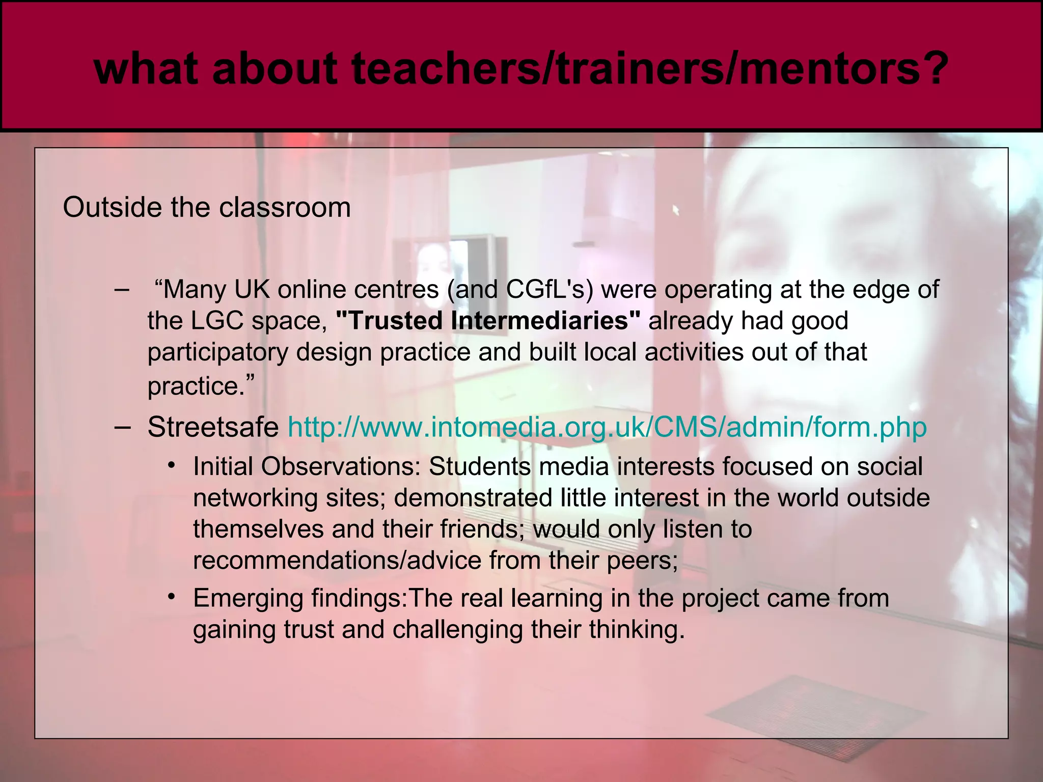 what about teachers/trainers/mentors? Outside the classroom “ Many UK online centres (and CGfL's) were operating at the edge of the LGC space,  &quot;Trusted Intermediaries&quot;  already had good participatory design practice and built local activities out of that practice. ” Streetsafe  http://www. intomedia .org. uk /CMS/admin/form. php Initial Observations: Students media interests focused on social networking sites; demonstrated little interest in the world outside themselves and their friends; would only listen to recommendations/advice from their peers;  Emerging findings:The real learning in the project came from gaining trust and challenging their thinking. 