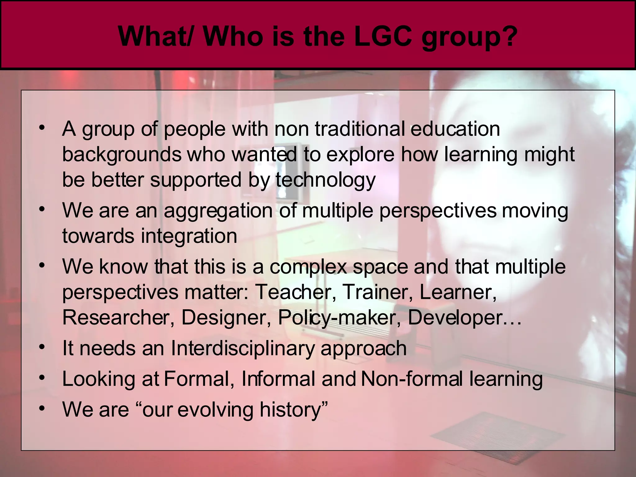 What/ Who is the LGC group? A group of people with non traditional education backgrounds who wanted to explore how learning might be better supported by technology We are an aggregation of multiple perspectives moving towards integration  We know that this is a complex space and that multiple perspectives matter: Teacher, Trainer, Learner, Researcher, Designer, Policy-maker, Developer… It needs an Interdisciplinary approach Looking at Formal, Informal and Non-formal learning We are “our evolving history” 