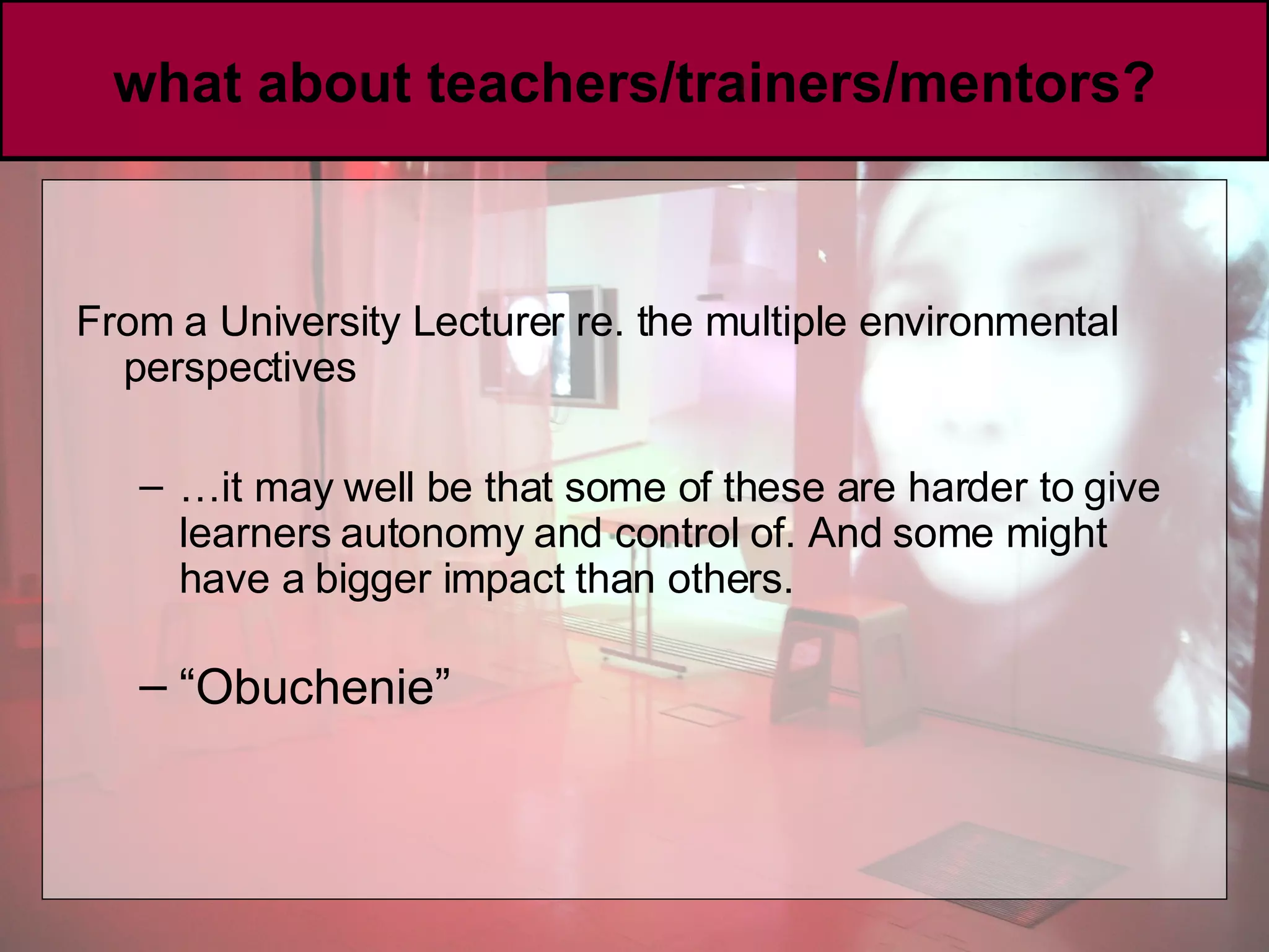 what about teachers/trainers/mentors? From a University Lecturer re. the multiple environmental perspectives … it may well be that some of these are harder to give learners autonomy and control of. And some might have a bigger impact than others.   “ Obuchenie” 
