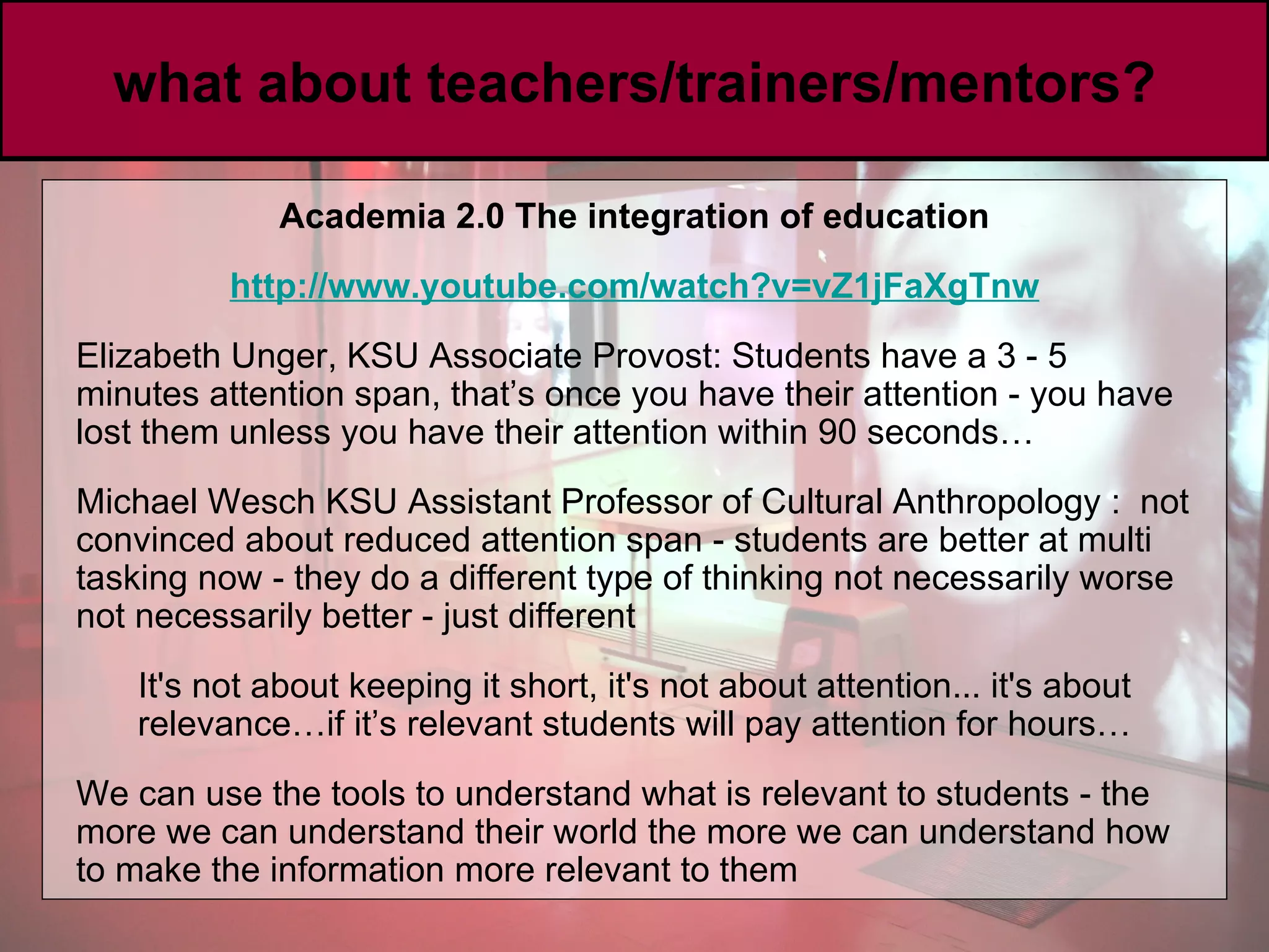 what about teachers/trainers/mentors? Academia 2.0 The integration of education http://www. youtube .com/watch?v =vZ1jFaXgTnw Elizabeth Unger, KSU Associate Provost: Students have a 3 - 5 minutes attention span, that’s once you have their attention - you have lost them unless you have their attention within 90 seconds… Michael Wesch KSU Assistant Professor of Cultural Anthropology   :  not convinced about reduced attention span - students are better at multi tasking now - they do a different type of thinking not necessarily worse not necessarily better - just different It's not about keeping it short, it's not about attention... it's about relevance…if it’s relevant students will pay attention for hours… We can use the tools to understand what is relevant to students - the more we can understand their world the more we can understand how to make the information more relevant to them  
