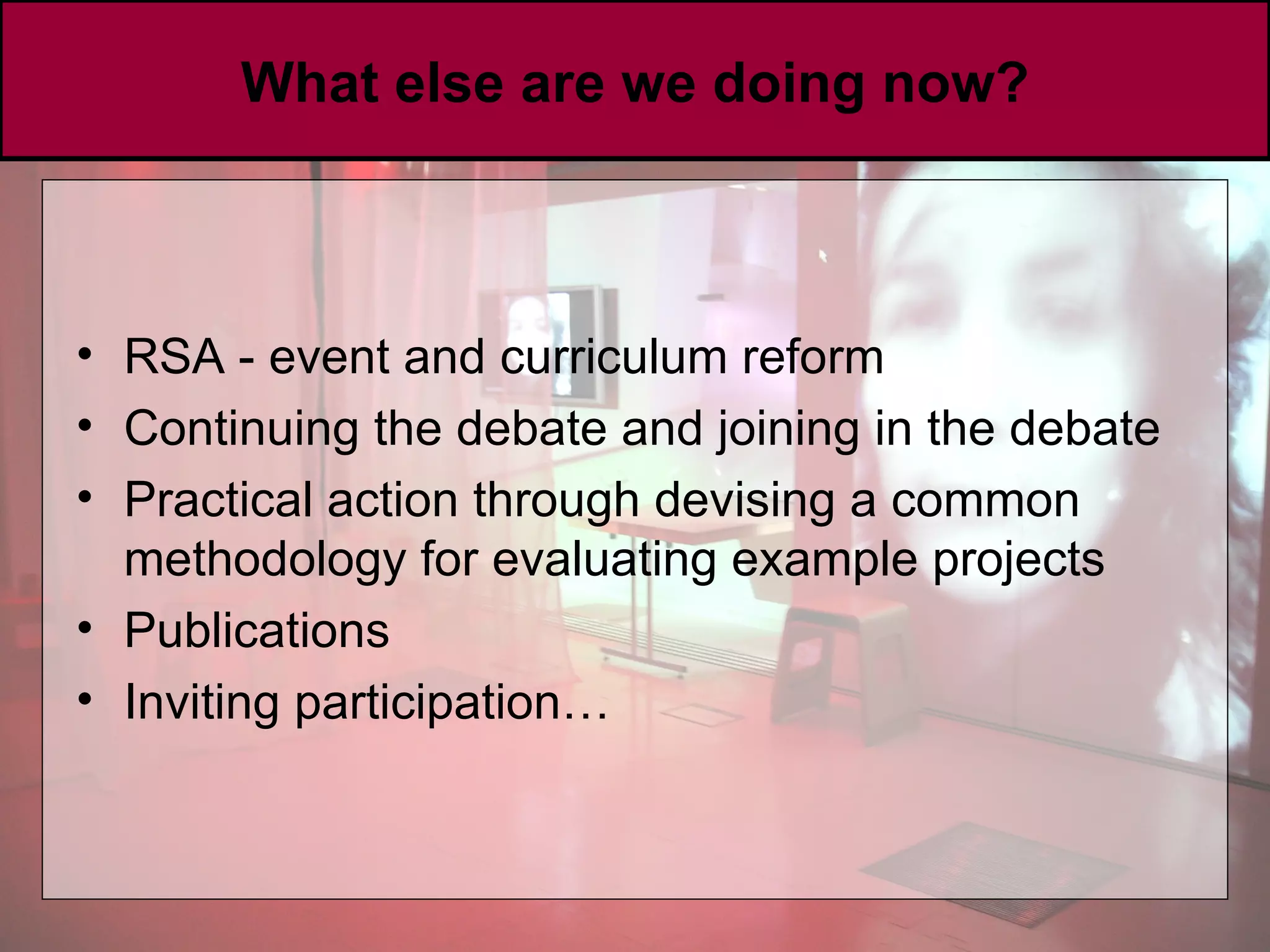 What else are we doing now? RSA - event and curriculum reform Continuing the debate and joining in the debate Practical action through devising a common methodology for evaluating example projects Publications Inviting participation… 