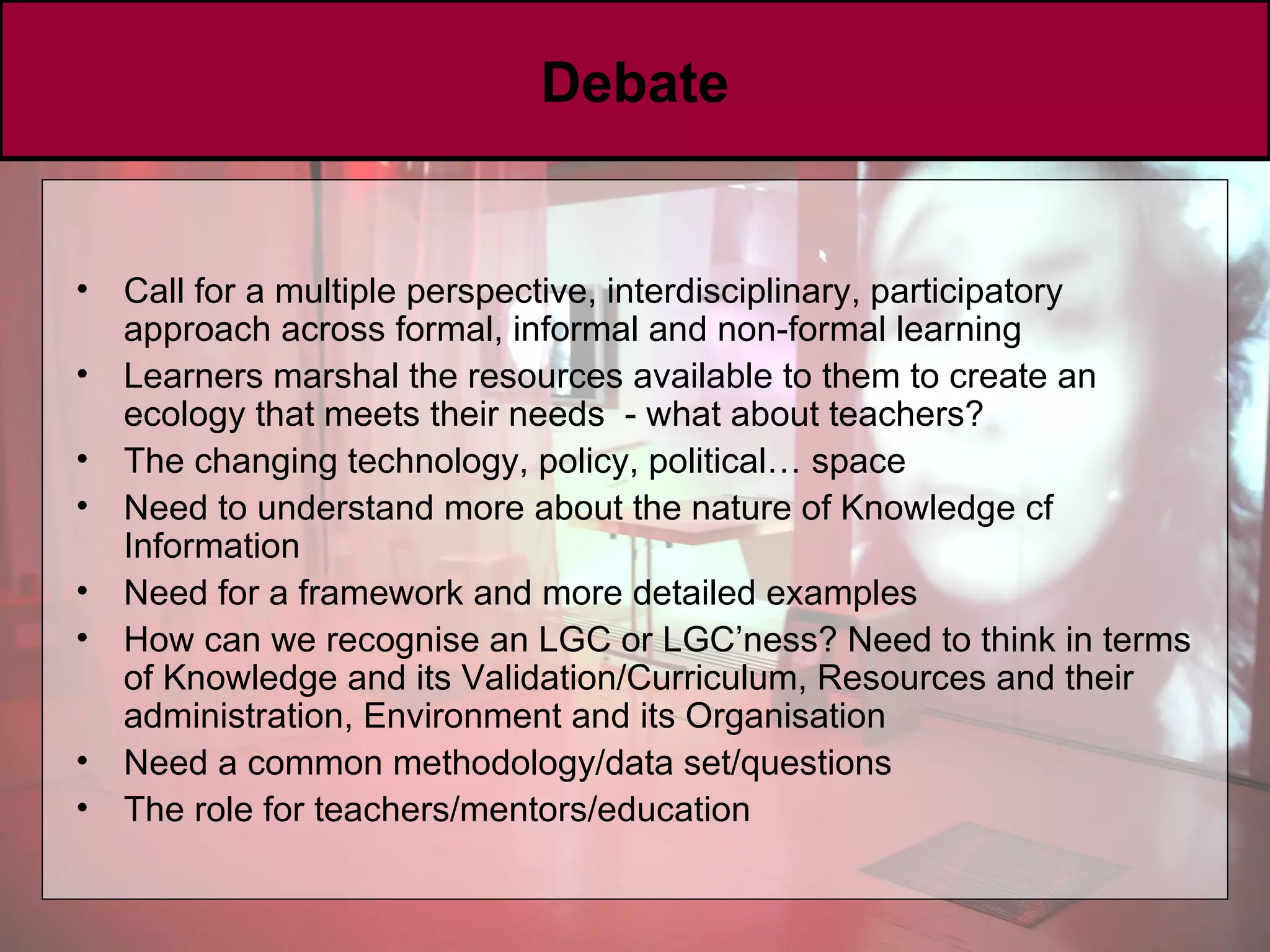 Debate Call for a multiple perspective, interdisciplinary, participatory approach across formal, informal and non-formal learning Learners marshal the resources available to them to create an ecology that meets their needs  - what about teachers? The changing technology, policy, political… space Need to understand more about the nature of Knowledge cf Information Need for a framework and more detailed examples How can we recognise an LGC or LGC’ness? Need to think in terms of Knowledge and its Validation/Curriculum, Resources and their administration, Environment and its Organisation Need a common methodology/data set/questions The role for teachers/mentors/education 