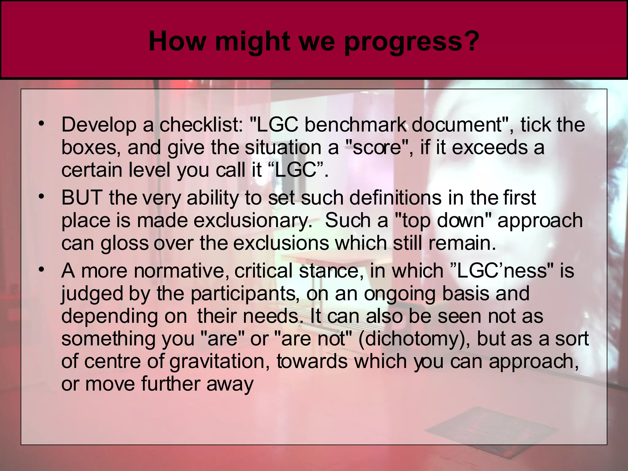 How might we progress? Develop a checklist: &quot;LGC benchmark document&quot;, tick the boxes, and give the situation a &quot;score&quot;, if it exceeds a certain level you call it “LGC”. BUT the very ability to set such definitions in the first place is made exclusionary.  Such a &quot;top down&quot; approach can gloss over the exclusions which still remain.  A more normative, critical stance, in which ”LGC’ness&quot; is judged by the participants, on an ongoing basis and depending on  their needs. It can also be seen not as something you &quot;are&quot; or &quot;are not&quot; (dichotomy), but as a sort of centre of gravitation, towards which you can approach, or move further away 