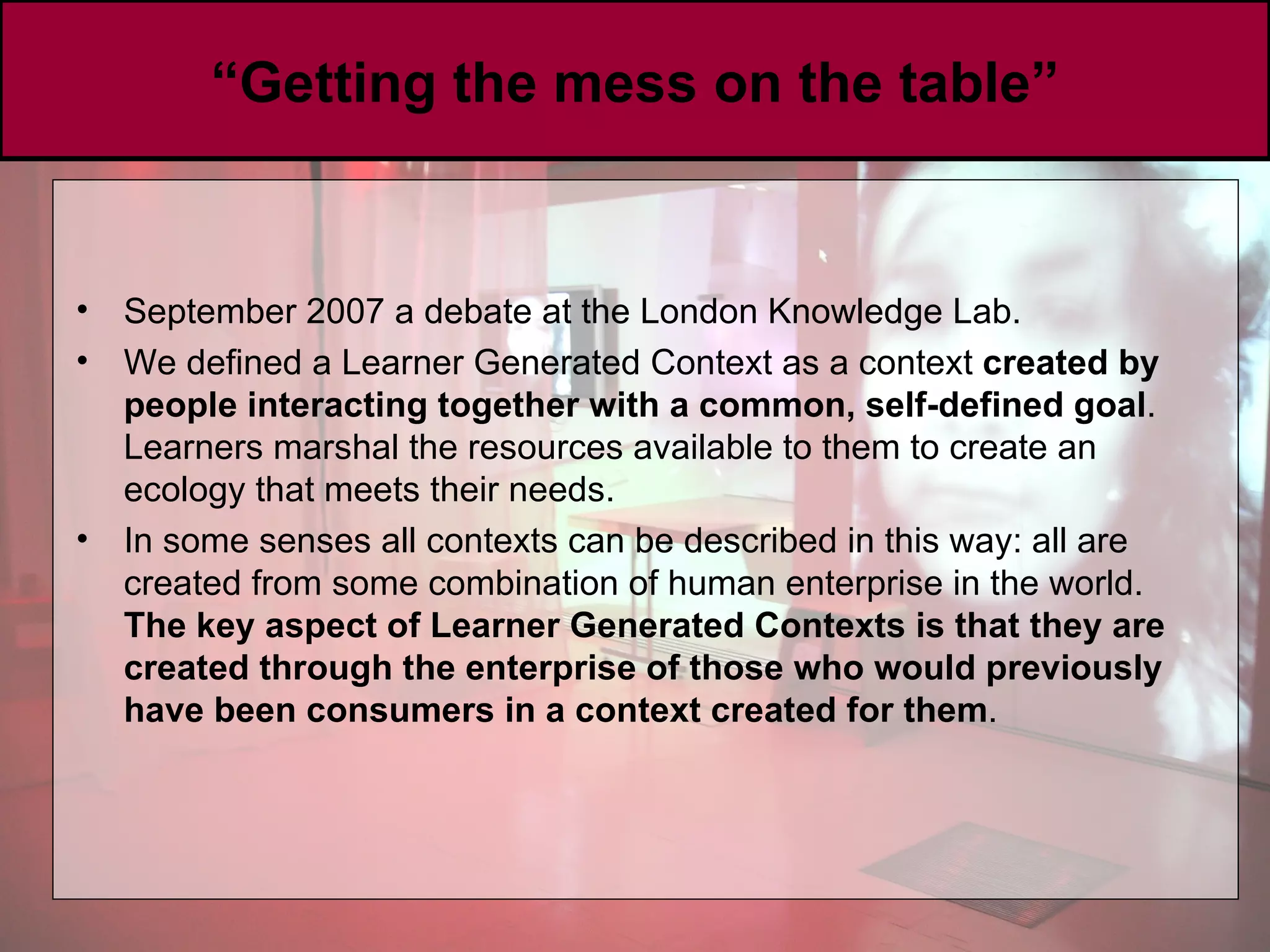 “ Getting the mess on the table” September 2007 a debate at the London Knowledge Lab.  We defined a Learner Generated Context as a context  created by people interacting together with a common, self-defined goal . Learners marshal the resources available to them to create an ecology that meets their needs. I n some senses all contexts can be described in this way: all are created from some combination of human enterprise in the world.  The key aspect of Learner Generated Contexts is that they are created through the enterprise of those who would previously have been consumers in a context created for them . 