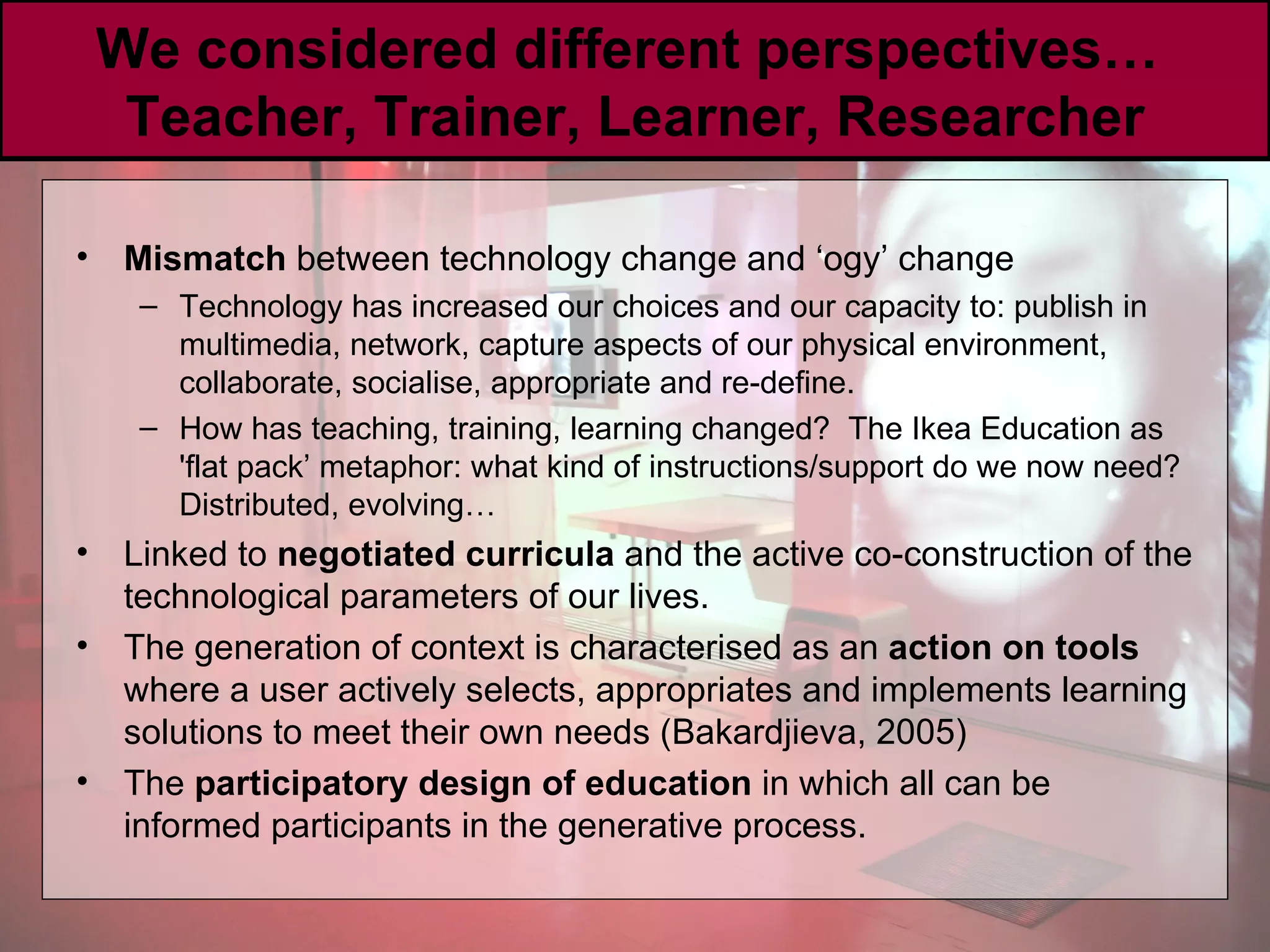 We considered different perspectives…  Teacher, Trainer, Learner, Researcher Mismatch  between technology change and ‘ogy’ change Technology has increased our choices and our capacity to: publish in multimedia, network, capture aspects of our physical environment, collaborate, socialise, appropriate and re-define. How has teaching, training, learning changed?  The Ikea Education as 'flat pack’ metaphor: what kind of instructions/support do we now need? Distributed, evolving… Linked to  negotiated curricula  and the active co-construction of the technological parameters of our lives. The generation of context is characterised as an  action on tools  where a user actively selects, appropriates and implements learning solutions to meet their own needs (Bakardjieva, 2005)  The  participatory design of education  in which all can be informed participants in the generative process. 