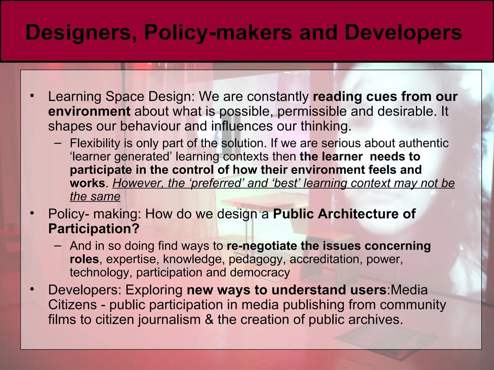 Designers, Policy-makers and Developers  Learning Space Design: We are constantly  reading cues from our environment  about what is possible, permissible and desirable. It shapes our behaviour and influences our thinking. Flexibility is only part of the solution. If we are serious about authentic ‘learner generated’ learning contexts then  the learner  needs to participate in the control of how their environment feels and works .  However, the ‘preferred’ and ‘best’ learning context may not be the same Policy- making:  How do we design a  Public Architecture of Participation? And in so doing find ways to  re-negotiate the issues concerning roles , expertise, knowledge, pedagogy, accreditation, power, technology, participation and democracy Developers: Exploring  new ways to understand users :Media Citizens - public participation in media publishing   from community films to citizen journalism & the creation of public archives. 
