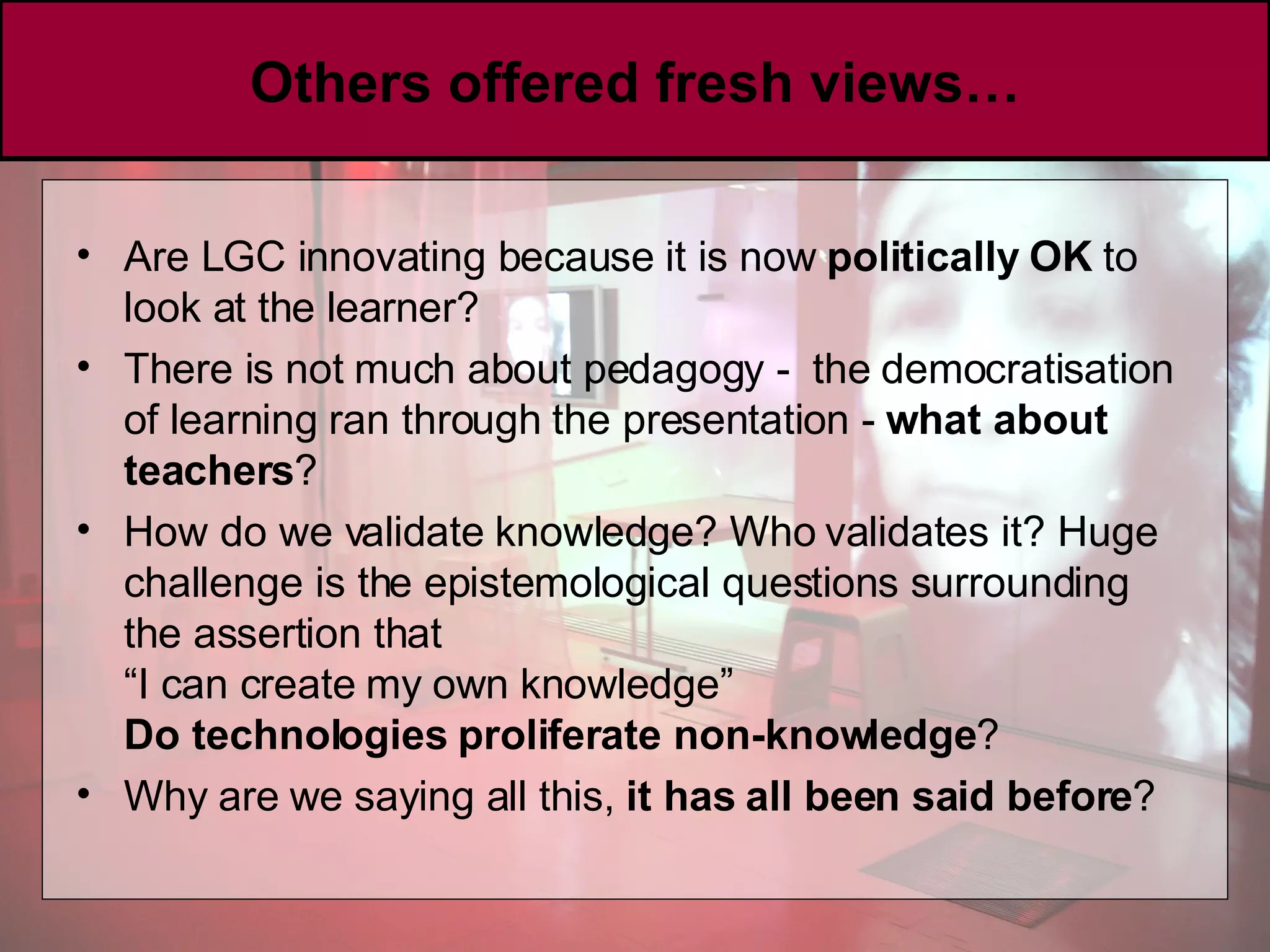 Others offered fresh views… Are LGC innovating because it is now  politically OK  to look at the learner?  There is not much about pedagogy -  the democratisation of learning ran through the presentation -  what about teachers ? How do we validate knowledge? Who validates it? Huge challenge is the epistemological questions surrounding the assertion that  “I  can create my own knowledge” Do technologies proliferate non-knowledge ? Why are we saying all this,  it has all been said before ?  