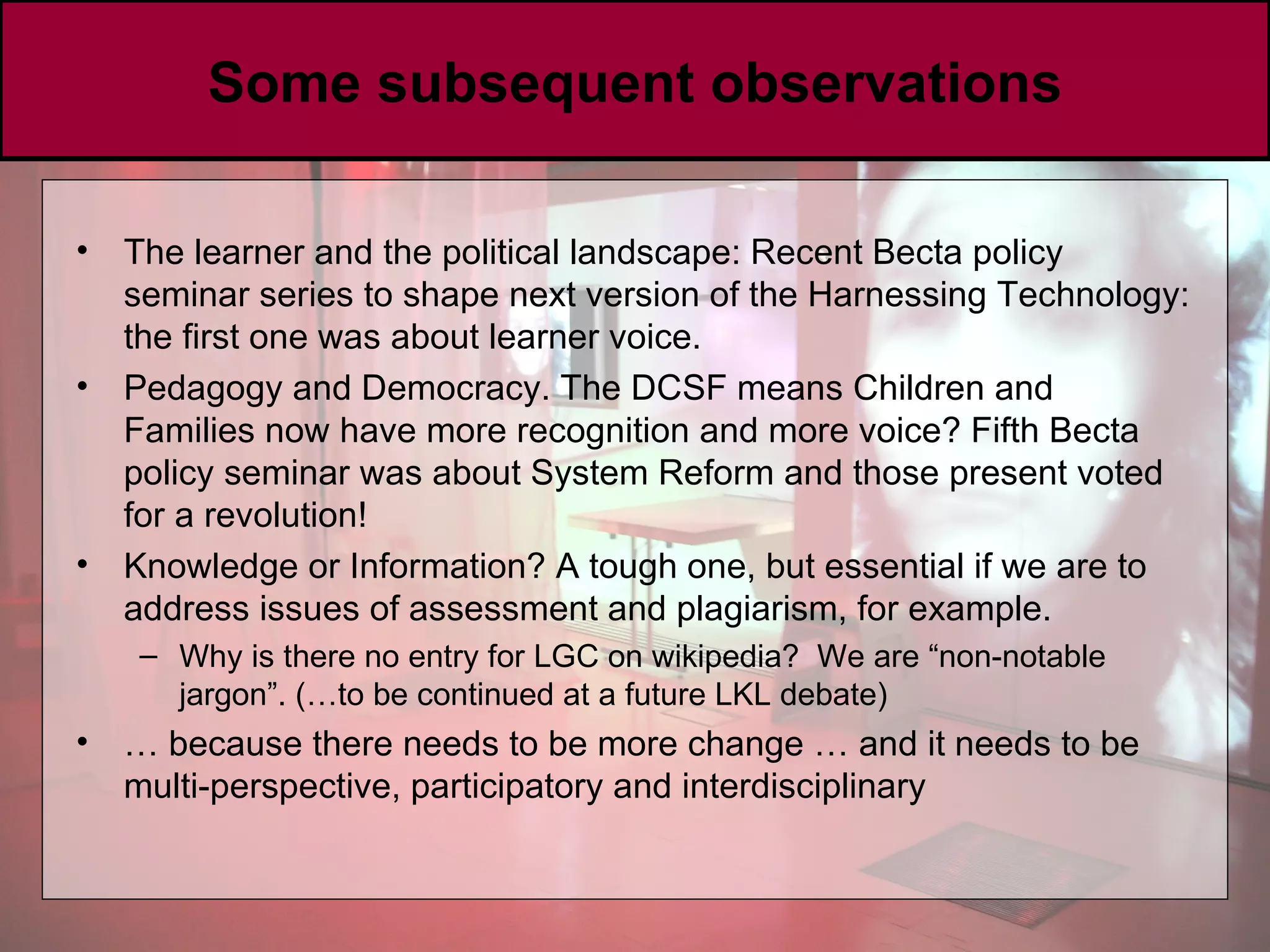 Some subsequent observations The learner and the political landscape: Recent Becta policy seminar series to shape next version of the Harnessing Technology: the first one was about learner voice.  Pedagogy and Democracy. The DCSF means Children and Families now have more recognition and more voice? Fifth Becta policy seminar was about System Reform and those present voted for a revolution!  Knowledge or Information? A tough one, but essential if we are to address issues of assessment and plagiarism, for example.  Why is there no entry for LGC on wikipedia?  We are “non-notable jargon”. (…to be continued at a future LKL debate) …  because there needs to be more change … and it needs to be multi-perspective, participatory and interdisciplinary 