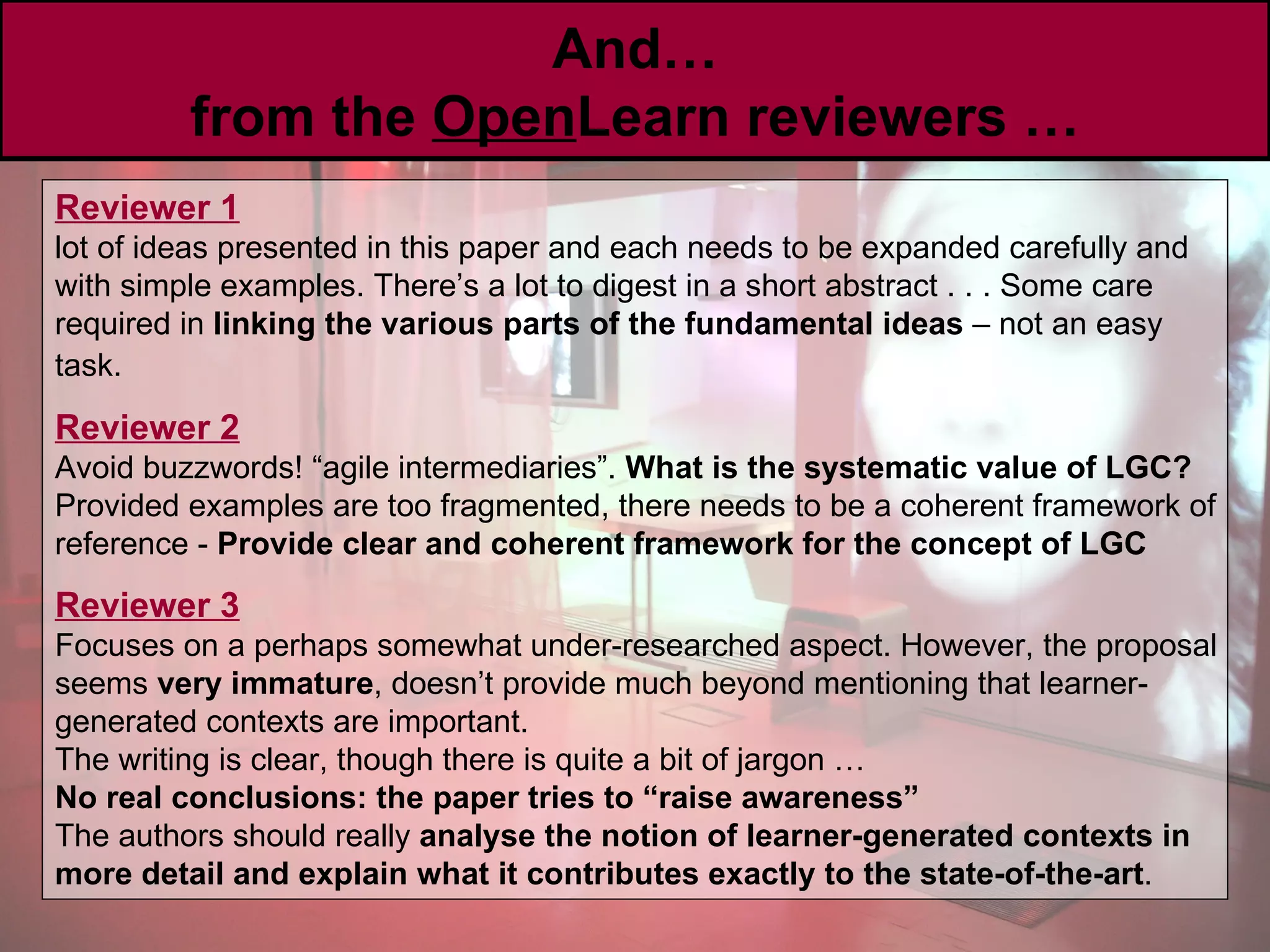 And … from the  Open Learn reviewers … Reviewer 1   lot of ideas presented in this paper and each needs to be expanded carefully and with simple examples. There’s a lot to digest in a short abstract . . . Some care required in  linking the various parts of the fundamental ideas  – not an easy task.   Reviewer 2   Avoid buzzwords! “agile intermediaries”.  What is the systematic value of LGC? Provided examples are too fragmented, there needs to be a coherent framework of reference -  Provide clear and coherent framework for the concept of LGC Reviewer 3   Focuses on a perhaps somewhat under-researched aspect. However, the proposal seems  very immature , doesn’t provide much beyond mentioning that learner-generated contexts are important. The writing is clear, though there is quite a bit of jargon … No real conclusions: the paper tries to “raise awareness”   The authors should really  analyse the notion of learner-generated contexts in more detail and explain what it contributes exactly to the state-of-the-art . 
