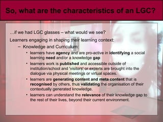 So, what are the characteristics of an LGC?  … if we had LGC glasses – what would we see? Learners engaging in shaping their learning context:   Knowledge and Curriculum: learners have  agency  and are pro-active in  identifying  a social learning  need  and/or a knowledge  gap   learners work is  published  and accessible outside of institution/school and 'visitors' or experts are brought into the dialogue via physical meetings or virtual spaces.  learners are  generating content and meta content  that is  recognised  by others, thus  validating  the organisation of their contextually generated knowledge. learners can understand the  relevance  of their knowledge gap to the rest of their lives, beyond their current environment.  