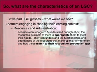So, what are the characteristics of an LGC?  … if we had LGC glasses – what would we see? Learners engaging in shaping their learning context:   Resources and Administration: Learners can recognize & understand enough about the resources available to them to  appropriate  them to meet their needs.  They can understand the functionalities and affordances of the resources that make up their environment and how these  match to their recognition production gap 