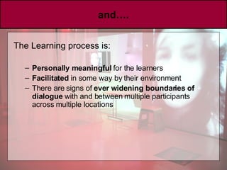 and…. The Learning process is: Personally meaningful  for the learners  Facilitated  in some way by their environment There are signs of  ever widening boundaries of dialogue  with and between multiple participants across multiple locations 