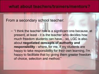 what about teachers/trainers/mentors? From a secondary school teacher:  “ I think the teacher role is a significant one because, at present, at least - it is the teacher who decides how much freedom students can have... so, LGC is also about  negotiated concepts of authority and responsibility  - where, for me, if my students are happy to take responsibility for their own learning, I'm happy to facilitate that by giving them greater freedom of choice, selection and method.” 