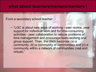 what about teachers/trainers/mentors? From a secondary school teacher:  “ LGC is about new ways of working - peer review, peer support for individual work and for time-consuming activities - peer collaboration to reduce problems of time management and encourage team-working and group support. Then, the class becomes (a) a community; (b) a community of communities and (c) a community within a network of communities (real and virtual).” 