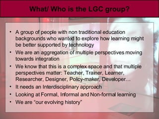 What/ Who is the LGC group? A group of people with non traditional education backgrounds who wanted to explore how learning might be better supported by technology We are an aggregation of multiple perspectives moving towards integration  We know that this is a complex space and that multiple perspectives matter: Teacher, Trainer, Learner, Researcher, Designer, Policy-maker, Developer… It needs an Interdisciplinary approach Looking at Formal, Informal and Non-formal learning We are “our evolving history” 