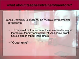 what about teachers/trainers/mentors? From a University Lecturer re. the multiple environmental perspectives … it may well be that some of these are harder to give learners autonomy and control of. And some might have a bigger impact than others.   “ Obuchenie” 