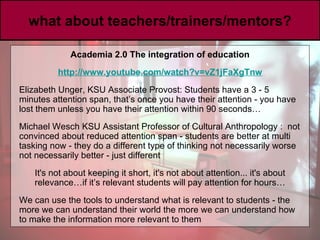 what about teachers/trainers/mentors? Academia 2.0 The integration of education http://www. youtube .com/watch?v =vZ1jFaXgTnw Elizabeth Unger, KSU Associate Provost: Students have a 3 - 5 minutes attention span, that’s once you have their attention - you have lost them unless you have their attention within 90 seconds… Michael Wesch KSU Assistant Professor of Cultural Anthropology   :  not convinced about reduced attention span - students are better at multi tasking now - they do a different type of thinking not necessarily worse not necessarily better - just different It's not about keeping it short, it's not about attention... it's about relevance…if it’s relevant students will pay attention for hours… We can use the tools to understand what is relevant to students - the more we can understand their world the more we can understand how to make the information more relevant to them  