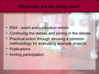 What else are we doing now? RSA - event and curriculum reform Continuing the debate and joining in the debate Practical action through devising a common methodology for evaluating example projects Publications Inviting participation… 