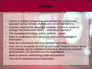 Debate Call for a multiple perspective, interdisciplinary, participatory approach across formal, informal and non-formal learning Learners marshal the resources available to them to create an ecology that meets their needs  - what about teachers? The changing technology, policy, political… space Need to understand more about the nature of Knowledge cf Information Need for a framework and more detailed examples How can we recognise an LGC or LGC’ness? Need to think in terms of Knowledge and its Validation/Curriculum, Resources and their administration, Environment and its Organisation Need a common methodology/data set/questions The role for teachers/mentors/education 