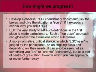How might we progress? Develop a checklist: "LGC benchmark document", tick the boxes, and give the situation a "score", if it exceeds a certain level you call it “LGC”. BUT the very ability to set such definitions in the first place is made exclusionary.  Such a "top down" approach can gloss over the exclusions which still remain.  A more normative, critical stance, in which ”LGC’ness" is judged by the participants, on an ongoing basis and depending on  their needs. It can also be seen not as something you "are" or "are not" (dichotomy), but as a sort of centre of gravitation, towards which you can approach, or move further away 