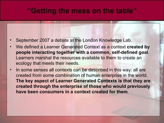 “ Getting the mess on the table” September 2007 a debate at the London Knowledge Lab.  We defined a Learner Generated Context as a context  created by people interacting together with a common, self-defined goal . Learners marshal the resources available to them to create an ecology that meets their needs. I n some senses all contexts can be described in this way: all are created from some combination of human enterprise in the world.  The key aspect of Learner Generated Contexts is that they are created through the enterprise of those who would previously have been consumers in a context created for them . 