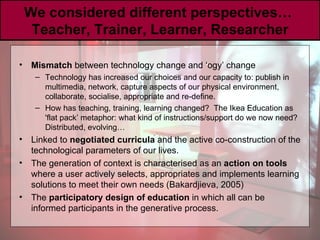 We considered different perspectives…  Teacher, Trainer, Learner, Researcher Mismatch  between technology change and ‘ogy’ change Technology has increased our choices and our capacity to: publish in multimedia, network, capture aspects of our physical environment, collaborate, socialise, appropriate and re-define. How has teaching, training, learning changed?  The Ikea Education as 'flat pack’ metaphor: what kind of instructions/support do we now need? Distributed, evolving… Linked to  negotiated curricula  and the active co-construction of the technological parameters of our lives. The generation of context is characterised as an  action on tools  where a user actively selects, appropriates and implements learning solutions to meet their own needs (Bakardjieva, 2005)  The  participatory design of education  in which all can be informed participants in the generative process. 