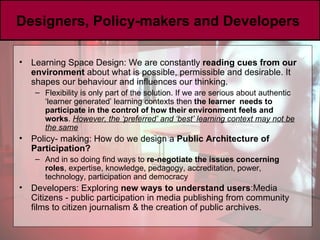 Designers, Policy-makers and Developers  Learning Space Design: We are constantly  reading cues from our environment  about what is possible, permissible and desirable. It shapes our behaviour and influences our thinking. Flexibility is only part of the solution. If we are serious about authentic ‘learner generated’ learning contexts then  the learner  needs to participate in the control of how their environment feels and works .  However, the ‘preferred’ and ‘best’ learning context may not be the same Policy- making:  How do we design a  Public Architecture of Participation? And in so doing find ways to  re-negotiate the issues concerning roles , expertise, knowledge, pedagogy, accreditation, power, technology, participation and democracy Developers: Exploring  new ways to understand users :Media Citizens - public participation in media publishing   from community films to citizen journalism & the creation of public archives. 