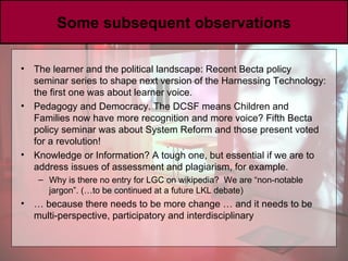 Some subsequent observations The learner and the political landscape: Recent Becta policy seminar series to shape next version of the Harnessing Technology: the first one was about learner voice.  Pedagogy and Democracy. The DCSF means Children and Families now have more recognition and more voice? Fifth Becta policy seminar was about System Reform and those present voted for a revolution!  Knowledge or Information? A tough one, but essential if we are to address issues of assessment and plagiarism, for example.  Why is there no entry for LGC on wikipedia?  We are “non-notable jargon”. (…to be continued at a future LKL debate) …  because there needs to be more change … and it needs to be multi-perspective, participatory and interdisciplinary 