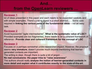 And … from the  Open Learn reviewers … Reviewer 1   lot of ideas presented in this paper and each needs to be expanded carefully and with simple examples. There’s a lot to digest in a short abstract . . . Some care required in  linking the various parts of the fundamental ideas  – not an easy task.   Reviewer 2   Avoid buzzwords! “agile intermediaries”.  What is the systematic value of LGC? Provided examples are too fragmented, there needs to be a coherent framework of reference -  Provide clear and coherent framework for the concept of LGC Reviewer 3   Focuses on a perhaps somewhat under-researched aspect. However, the proposal seems  very immature , doesn’t provide much beyond mentioning that learner-generated contexts are important. The writing is clear, though there is quite a bit of jargon … No real conclusions: the paper tries to “raise awareness”   The authors should really  analyse the notion of learner-generated contexts in more detail and explain what it contributes exactly to the state-of-the-art . 