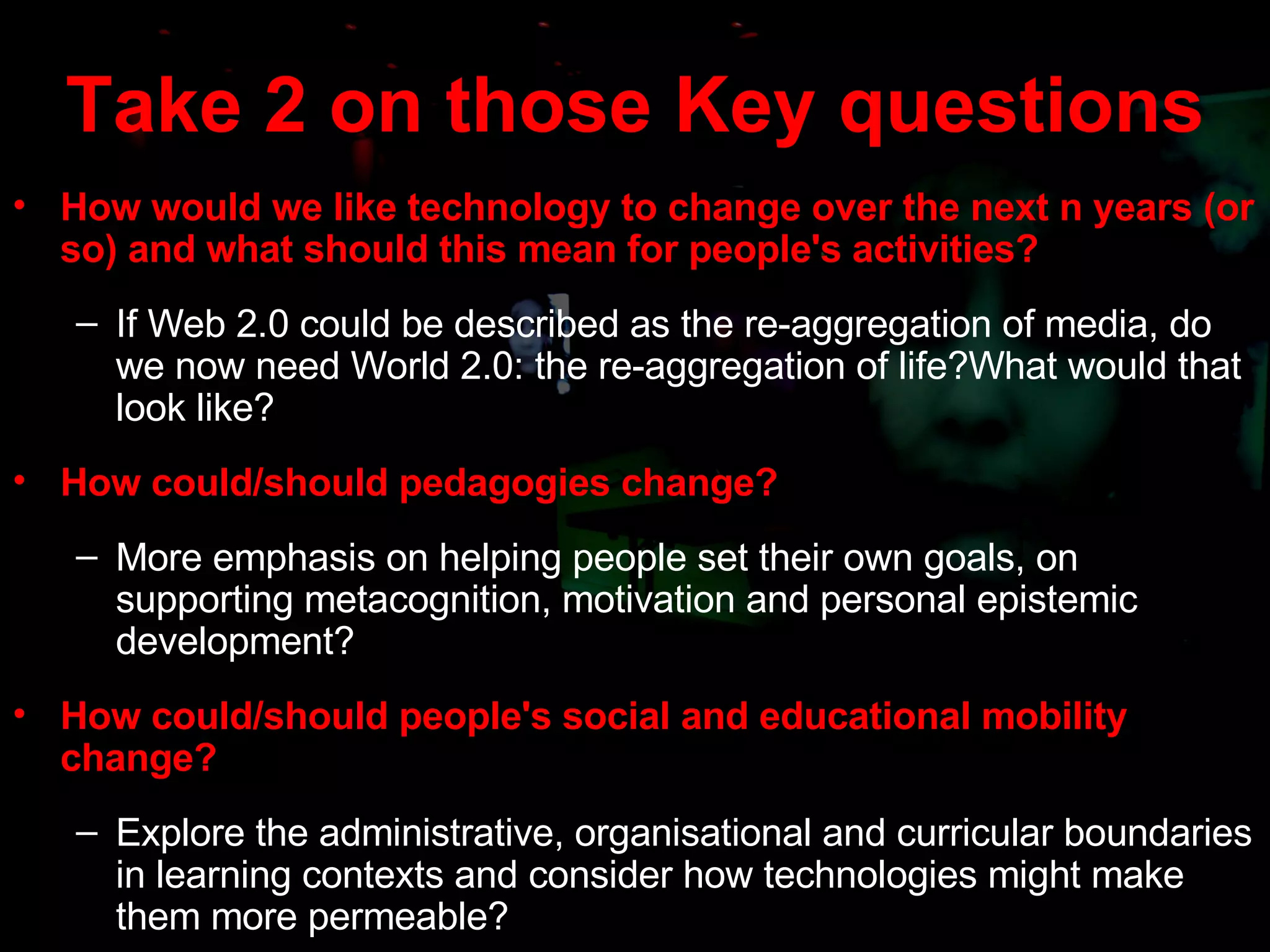 Take 2 on those Key questions How would we like technology to change over the next n years (or so) and what should this mean for people's activities? If Web 2.0 could be described as the re-aggregation of media, do we now need World 2.0: the re-aggregation of life?What would that look like? H ow could/should pedagogies change? More emphasis on helping people set their own goals, on supporting metacognition, motivation and personal epistemic development? H ow could/should people's social and educational mobility change? Explore the administrative, organisational and curricular boundaries in learning contexts and consider how technologies might make them more permeable? 