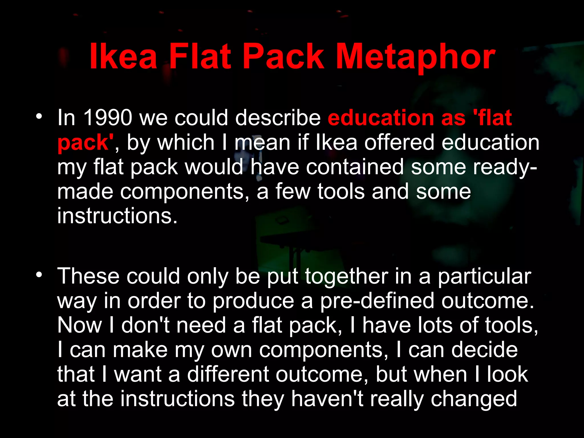Ikea Flat Pack Metaphor In 1990 we could describe  education as 'flat pack' , by which I mean if Ikea offered education my flat pack would have contained some ready-made components, a few tools and some instructions.  These could only be put together in a particular way in order to produce a pre-defined outcome. Now I don't need a flat pack, I have lots of tools, I can make my own components, I can decide that I want a different outcome, but when I look at the instructions they haven't really changed 