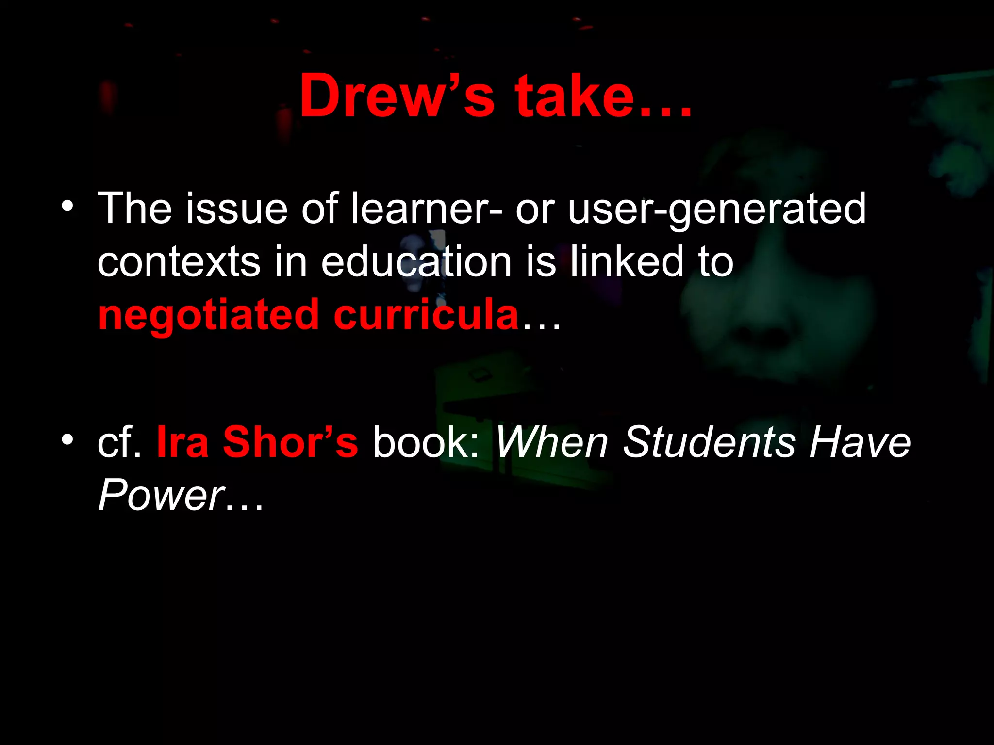 Drew’s take… The issue of learner- or user-generated contexts in education is linked to  negotiated curricula … cf.  Ira Shor’s  book:  When Students Have Power … 