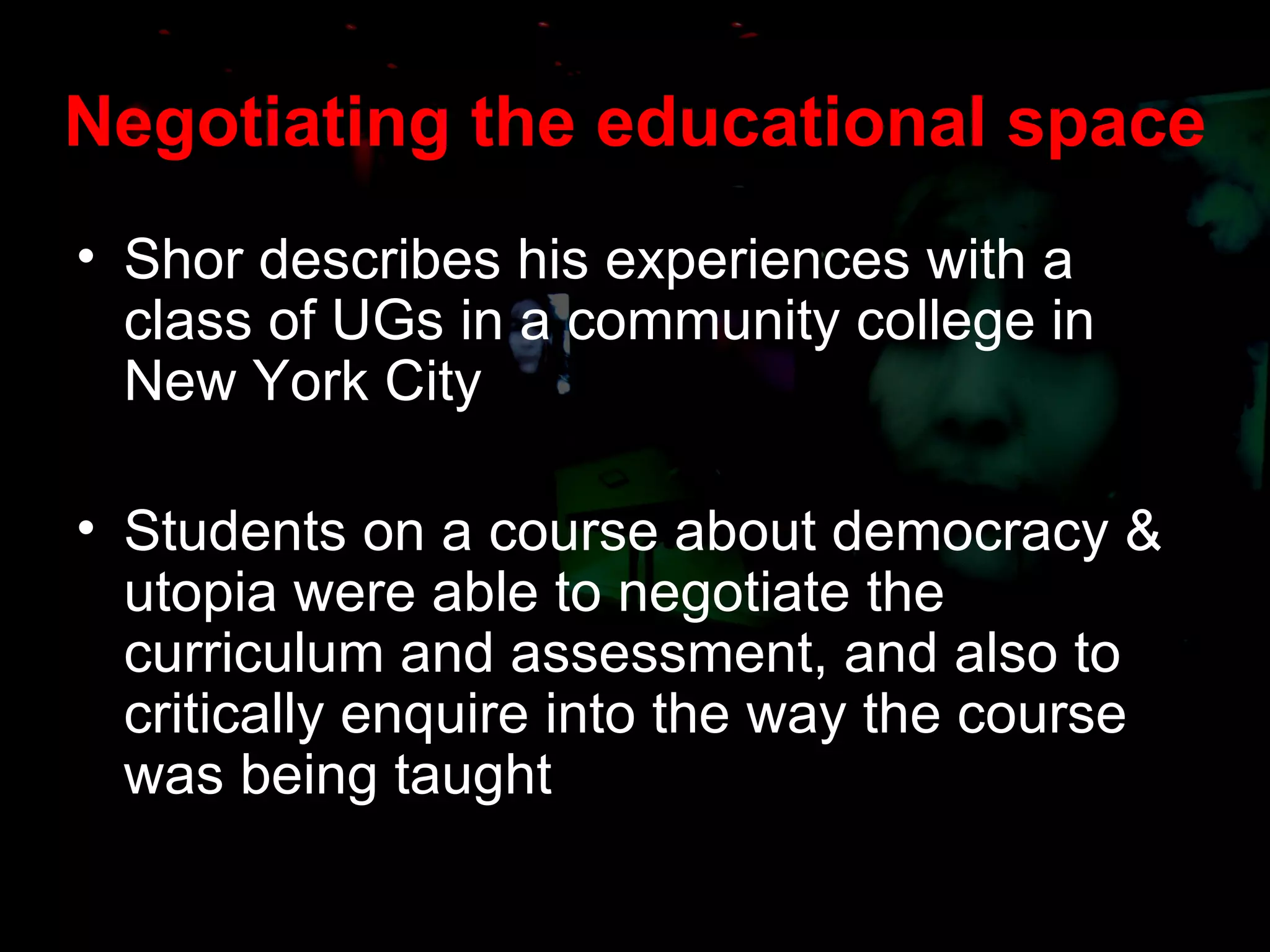 Negotiating the educational space Shor describes his experiences with a class of UGs in a community college in New York City Students on a course about democracy & utopia were able to negotiate the curriculum and assessment, and also to critically enquire into the way the course was being taught 