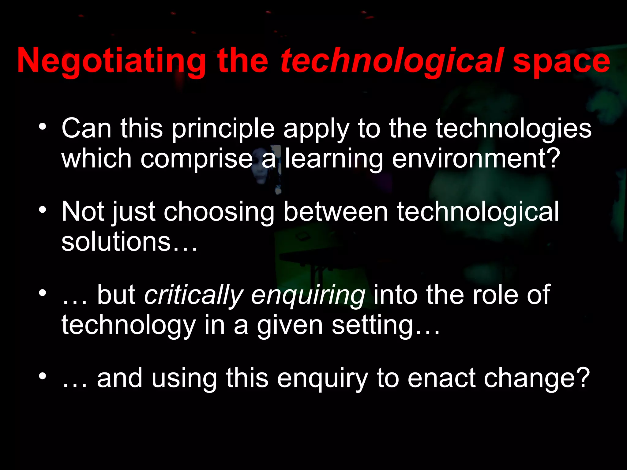 Negotiating the  technological  space Can this principle apply to the technologies which comprise a learning environment? Not just choosing between technological solutions… …  but  critically enquiring  into the role of technology in a given setting… …  and using this enquiry to enact change? 
