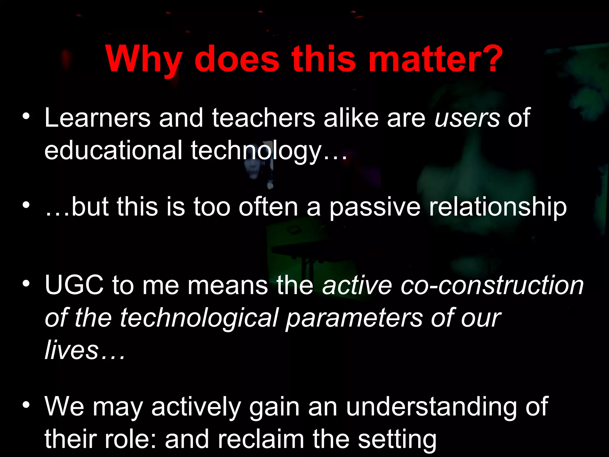 Why does this matter? Learners and teachers alike are  users  of educational technology… … but this is too often a passive relationship UGC to me means the  active co-construction of the technological parameters of our lives… We may actively gain an understanding of their role: and reclaim the setting 