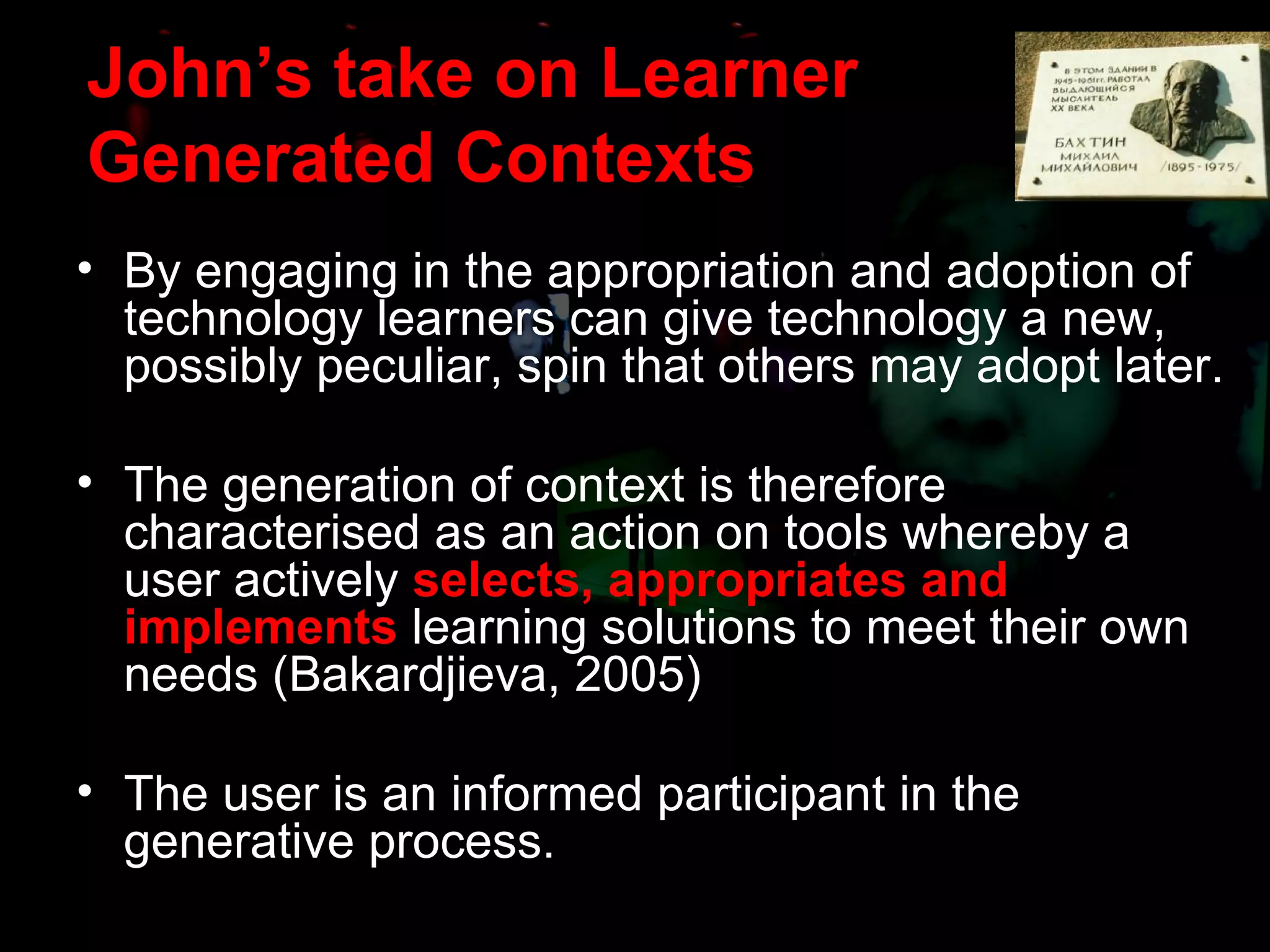 John’s take on Learner Generated Contexts By engaging in the appropriation and adoption of technology learners can give technology a new, possibly peculiar, spin that others may adopt later. The generation of context is therefore characterised as an action on tools whereby a user actively  selects, appropriates and implements  learning solutions to meet their own needs (Bakardjieva, 2005) The user is an informed participant in the generative process.  